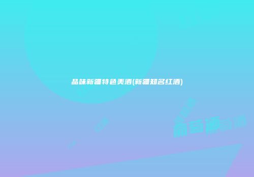 品味新疆特色美酒(新疆知名红酒)