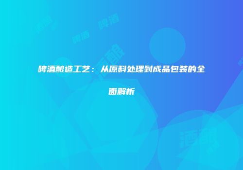 啤酒酿造工艺：从原料处理到成品包装的全面解析