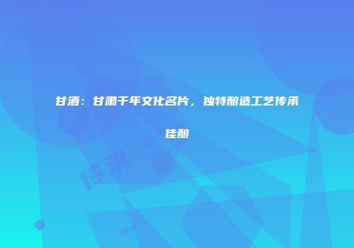 甘酒：甘肃千年文化名片，独特酿造工艺传承佳酿