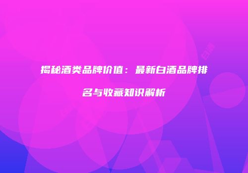 揭秘酒类品牌价值：最新白酒品牌排名与收藏知识解析