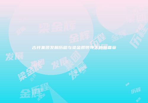 古井集团发展历程与梁金辉领导下的新篇章