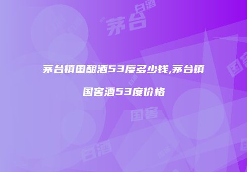茅台镇国酿酒53度多少钱,茅台镇国窖酒53度价格