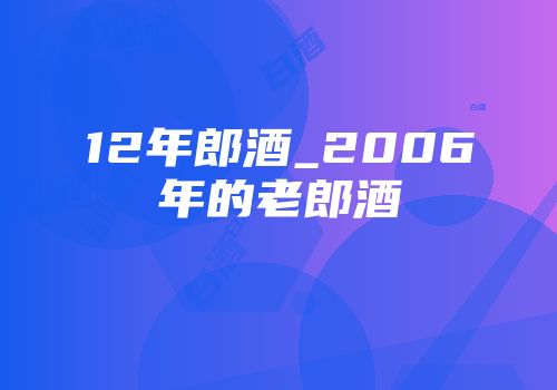 12年郎酒_2006年的老郎酒