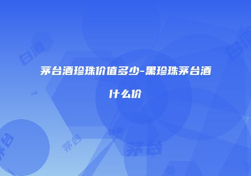 茅台酒珍珠价值多少-黑珍珠茅台酒什么价