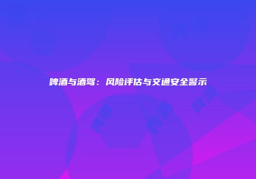 啤酒与酒驾：风险评估与交通安全警示
