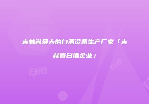 吉林省最大的白酒设备生产厂家「吉林省白酒企业」