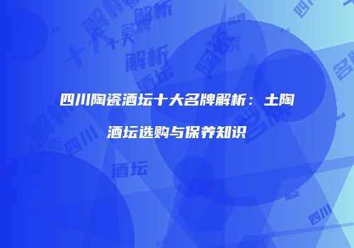 四川陶瓷酒坛十大名牌解析：土陶酒坛选购与保养知识