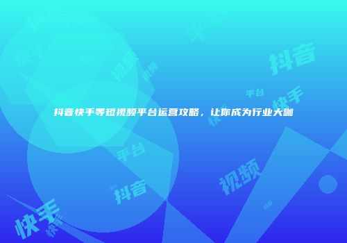 抖音快手等短视频平台运营攻略，让你成为行业大咖