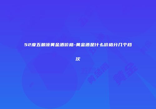 52度五粮液黄金酒价格-黄金酒是什么价格分几个档次