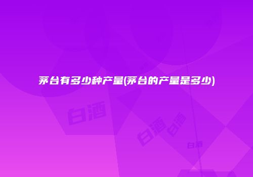 茅台有多少种产量(茅台的产量是多少)
