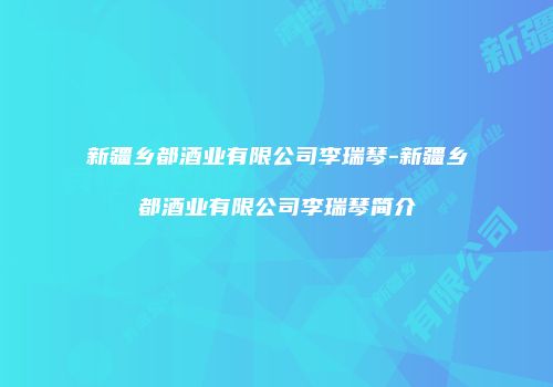 新疆乡都酒业有限公司李瑞琴-新疆乡都酒业有限公司李瑞琴简介