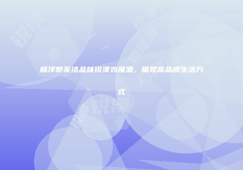 杨洋郭采洁品味锐澳鸡尾酒，展现高品质生活方式
