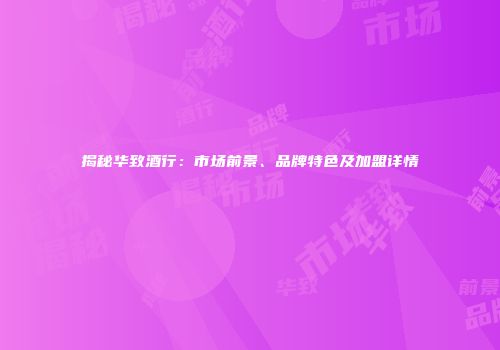 揭秘华致酒行：市场前景、品牌特色及加盟详情