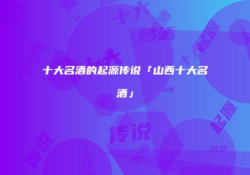 十大名酒的起源传说「山西十大名酒」