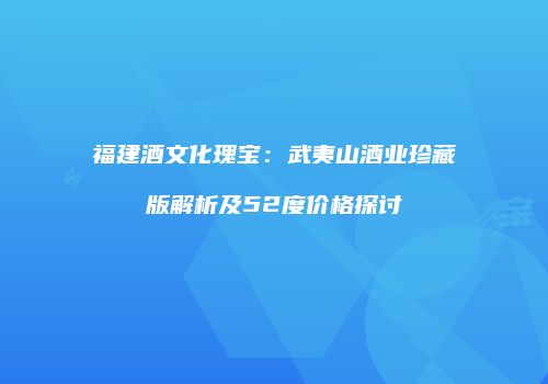 福建酒文化瑰宝：武夷山酒业珍藏版解析及52度价格探讨
