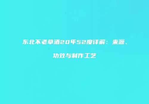 东北不老草酒20年52度详解：来源、功效与制作工艺