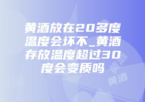 黄酒放在20多度温度会坏不_黄酒存放温度超过30度会变质吗