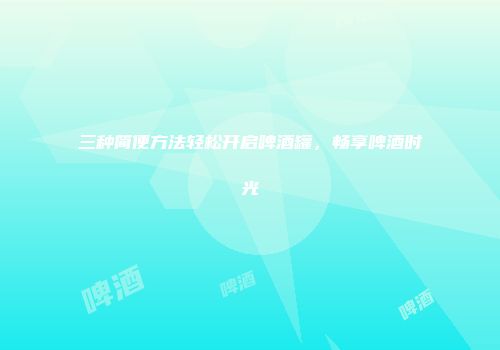 三种简便方法轻松开启啤酒罐，畅享啤酒时光