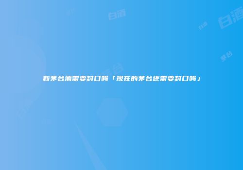 新茅台酒需要封口吗「现在的茅台还需要封口吗」
