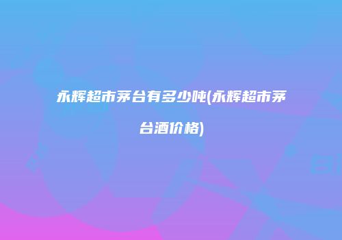 永辉超市茅台有多少吨(永辉超市茅台酒价格)