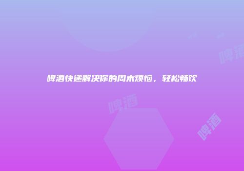 啤酒快递解决你的周末烦恼，轻松畅饮
