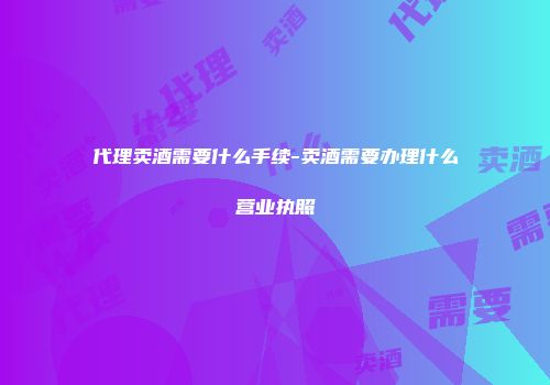 代理卖酒需要什么手续-卖酒需要办理什么营业执照