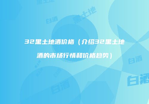 32黑土地酒价格（介绍32黑土地酒的市场行情和价格趋势）
