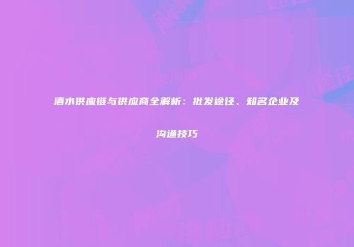 酒水供应链与供应商全解析：批发途径、知名企业及沟通技巧