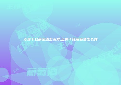心结干红葡萄酒怎么样,王朝干红葡萄酒怎么样