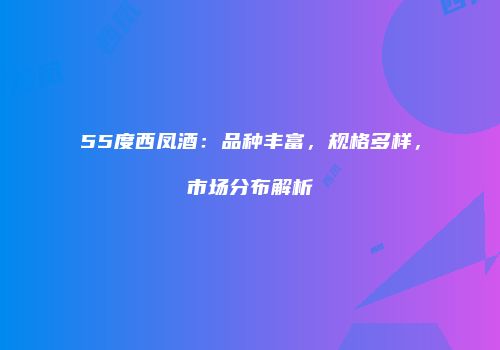 55度西凤酒：品种丰富，规格多样，市场分布解析