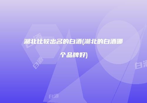 湖北比较出名的白酒(湖北的白酒哪个品牌好)