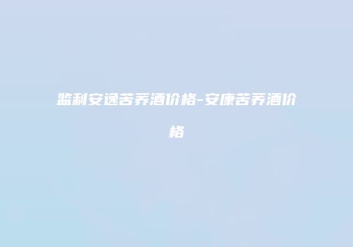 监利安逸苦荞酒价格-安康苦荞酒价格