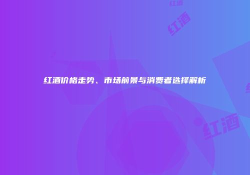 红酒价格走势、市场前景与消费者选择解析