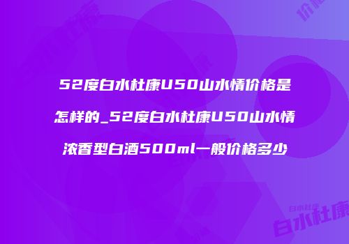 52度白水杜康U50山水情价格是怎样的_52度白水杜康U50山水情浓香型白酒500ml一般价格多少