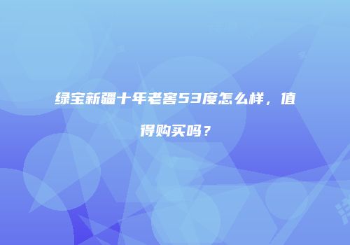 绿宝新疆十年老窖53度怎么样，值得购买吗？