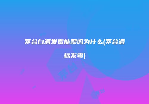 茅台白酒发霉能喝吗为什么(茅台酒标发霉)