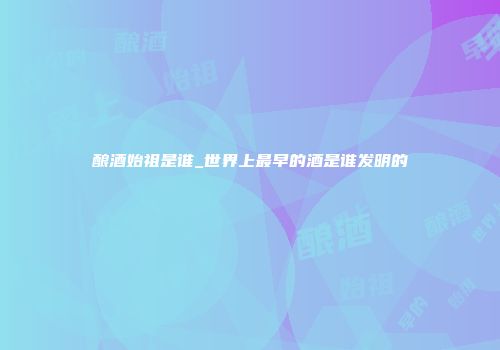 酿酒始祖是谁_世界上最早的酒是谁发明的