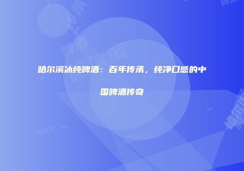哈尔滨冰纯啤酒：百年传承，纯净口感的中国啤酒传奇