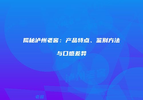 揭秘泸州老窖：产品特点、鉴别方法与口感差异