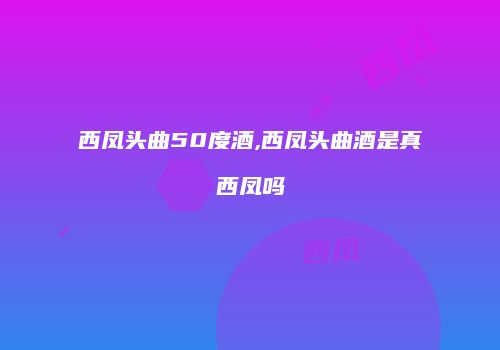 西凤头曲50度酒,西凤头曲酒是真西凤吗