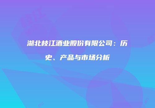 湖北枝江酒业股份有限公司：历史、产品与市场分析