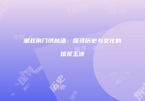 湖北荆门绣林酒：探寻历史与文化的琼浆玉液
