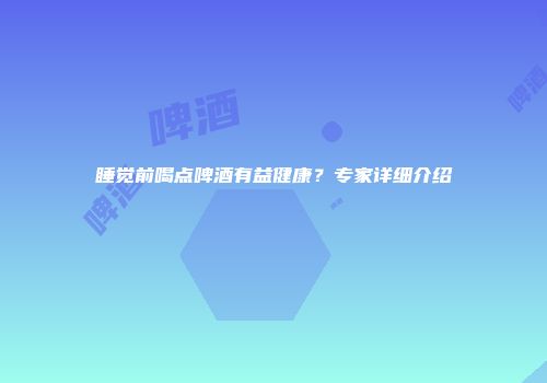 睡觉前喝点啤酒有益健康？专家详细介绍