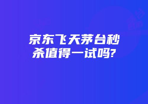 京东飞天茅台秒杀值得一试吗?