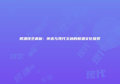 烤酒技艺解析：传统与现代交融的酿酒文化探索