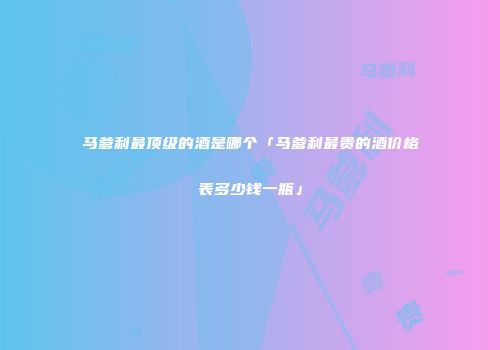 马爹利最顶级的酒是哪个「马爹利最贵的酒价格表多少钱一瓶」