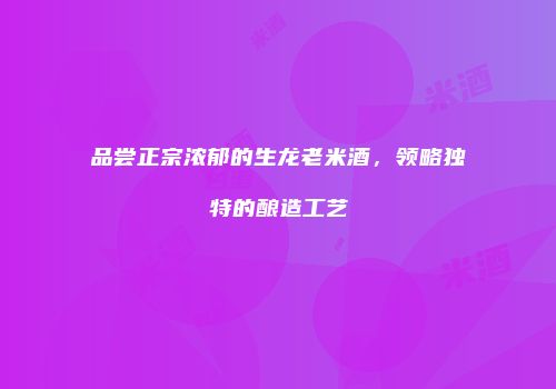 品尝正宗浓郁的生龙老米酒，领略独特的酿造工艺