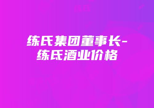 练氏集团董事长-练氐酒业价格