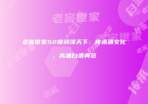 老窖世家52度润泽天下：传承酒文化，高端白酒典范