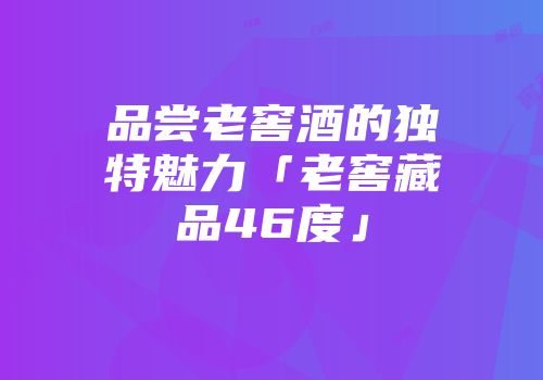 品尝老窖酒的独特魅力「老窖藏品46度」